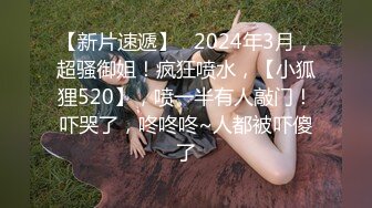 【新片速遞】   2024年3月，超骚御姐！疯狂喷水，【小狐狸520】，喷一半有人敲门！吓哭了，咚咚咚~人都被吓傻了