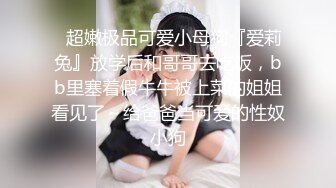 ✿超嫩极品可爱小母狗『爱莉兔』放学后和哥哥去吃饭，bb里塞着假牛牛被上菜的姐姐看见了～给爸爸当可爱的性奴小狗