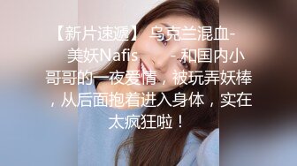 【新片速遞】 乌克兰混血-❤️ 美妖Nafis ❤️ - 和国内小哥哥的一夜爱情，被玩弄妖棒，从后面抱着进入身体，实在太疯狂啦！