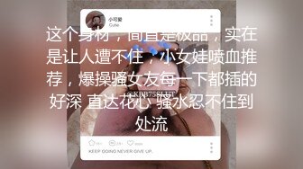 这个身材，简直是极品，实在是让人遭不住，小女娃喷血推荐，爆操骚女友每一下都插的好深 直达花心 骚水忍不住到处流