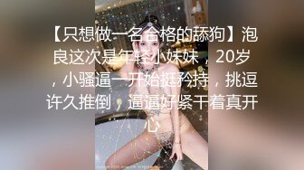 【只想做一名合格的舔狗】泡良这次是年轻小妹妹，20岁，小骚逼一开始挺矜持，挑逗许久推倒，逼逼好紧干着真开心