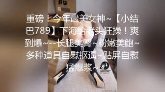 重磅！今年最美女神~【小结巴789】下海给老头狂操！爽到爆~--长腿美臀~粉嫩美鮑~多种道具自慰抠逼~贴屏自慰猛爆浆~