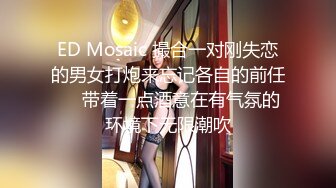 ED Mosaic 撮合一对刚失恋的男女打炮来忘记各自的前任❤️带着一点酒意在有气氛的环境下无限潮吹