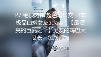 P7 绝顶肉体 超色情口交 日本极品白嫩女友adam！【最漂亮的巨乳之一】男友的鸡巴大又长，每次都被