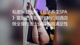 私密保健会所《女子养生SPA》富姐把帅哥男技师约到酒店做全身推油大保健啪啪满足性欲