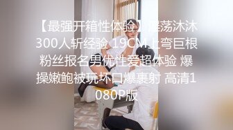 【最强开箱性体验】淫荡沐沐300人斩经验 19CM上弯巨根粉丝报名男优性爱超体验 爆操嫩鲍被玩坏口爆裹射 高清1080P版