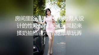 房间里的淫男荡女专为男人设计的性爱设备 把骚逼屌起来揉奶抽插骚穴 抗腿爆草玩弄