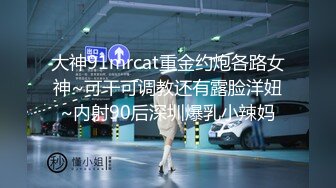 大神91mrcat重金约炮各路女神~可干可调教还有露脸洋妞~内射90后深圳爆乳小辣妈