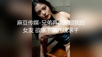 麻豆传媒-兄弟再次照顾我的女友 欲求不满在线求干