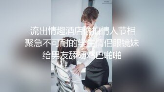  流出情趣酒店偷拍情人节相聚急不可耐的学生情侣眼镜妹给男友舔硬鸡巴啪啪