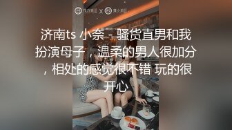 济南ts 小奈 - 骚货直男和我扮演母子，温柔的男人很加分，相处的感觉很不错 玩的很开心