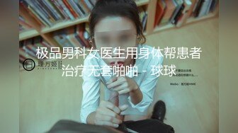 极品男科女医生用身体帮患者治疗无套啪啪 - 球球