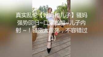 真实乱伦【妈妈和儿子】骚妈强势回归~口爆啪啪~儿子内射 ~！骚货太淫荡，不容错过 (1)