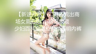 【新速片遞】 二月新流出商场女厕后拍❤️极品收藏⭐⭐⭐少妇百科全书拉黄浆透明内裤美女