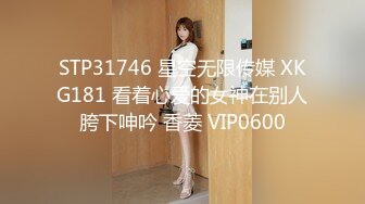 STP31746 星空无限传媒 XKG181 看着心爱的女神在别人胯下呻吟 香菱 VIP0600