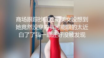 商场跟踪抄底短裙美女没想到她竟然没穿内裤可能跟的太近白了了我一眼还好没被发现