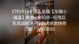 STP29164 巨乳车模【车模小骚逼】收费+密码房~狂甩巨乳抠逼喷水~极限诱惑燃烧荷尔蒙！ VIP0600