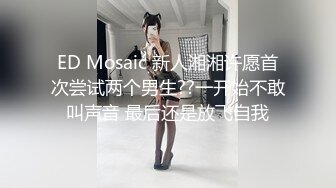 ED Mosaic 新人湘湘许愿首次尝试两个男生??一开始不敢叫声音 最后还是放飞自我