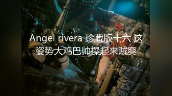 Angel rivera 珍藏版十六 这姿势大鸡巴帅操起来贼爽