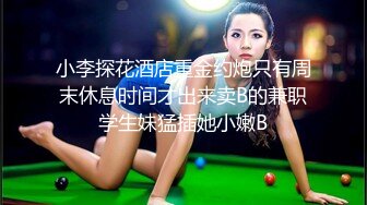 小李探花酒店重金约炮只有周末休息时间才出来卖B的兼职学生妹猛插她小嫩B