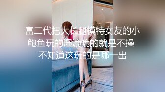 富二代把大长腿模特女友的小鲍鱼玩的湿漉漉的就是不操 不知道这玩的是哪一出