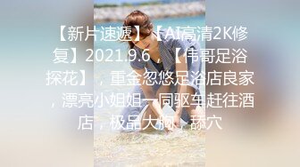 【新片速遞】【AI高清2K修复】2021.9.6，【伟哥足浴探花】，重金忽悠足浴店良家，漂亮小姐姐一同驱车赶往酒店，极品大胸，舔穴