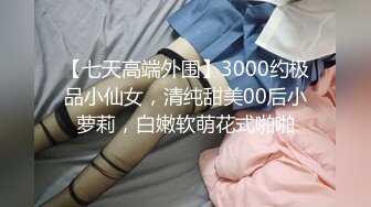 【七天高端外围】3000约极品小仙女，清纯甜美00后小萝莉，白嫩软萌花式啪啪