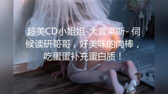 超美CD小姐姐-大普莱斯- 伺候读研哥哥，好美味的肉棒，吃蛋蛋补充蛋白质！