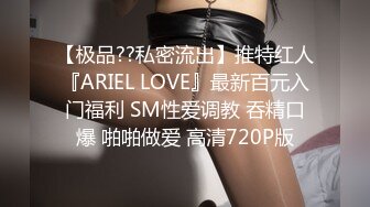 【极品??私密流出】推特红人『ARIEL LOVE』最新百元入门福利 SM性爱调教 吞精口爆 啪啪做爱 高清720P版