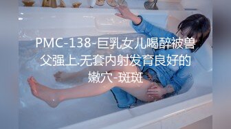 PMC-138-巨乳女儿喝醉被兽父强上.无套内射发育良好的嫩穴-斑斑