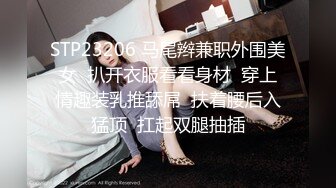 STP23206 马尾辫兼职外围美女  扒开衣服看看身材  穿上情趣装乳推舔屌  扶着腰后入猛顶  扛起双腿抽插