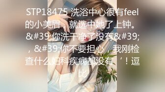 STP18475 洗浴中心很有feel的小美眉，就选中她了上钟。&#39;你洗干净了没有&#39;，&#39;你不要担心，我刚检查什么妇科疾病都没有‘！逗比