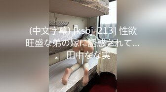 (中文字幕) [ksbj-213] 性欲旺盛な弟の嫁に誘惑されて…。 田中なな実