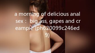 a morning of delicious anal sex： big ass, gapes and creampie (ph620099c246ed9)