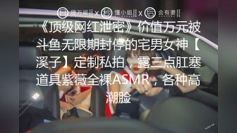 《顶级网红泄密》价值万元被斗鱼无限期封停的宅男女神【溪子】定制私拍，露三点肛塞道具紫薇全裸ASMR，各种高潮脸