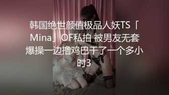 韩国绝世颜值极品人妖TS「Mina」OF私拍 被男友无套爆操一边撸鸡巴干了一个多小时3