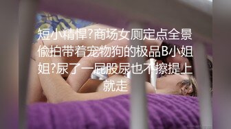 短小精悍?商场女厕定点全景偸拍带着宠物狗的极品B小姐姐?尿了一屁股尿也不擦提上就走