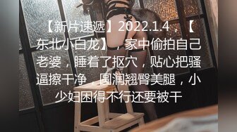 【新片速遞】2022.1.4，【东北小白龙】，家中偷拍自己老婆，睡着了抠穴，贴心把骚逼擦干净，圆润翘臀美腿，小少妇困得不行还要被干