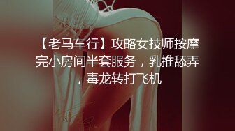 【老马车行】攻略女技师按摩完小房间半套服务，乳推舔弄，毒龙转打飞机