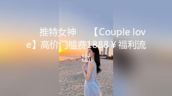 ❤️推特女神❤️【Couple love】高价门槛费1888￥福利流出