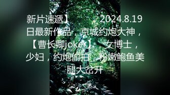 新片速遞】   ♈♈♈2024.8.19日最新作品，京城约炮大神，【曹长卿joker】，女博士，少妇，约炮偷拍，粉嫩鲍鱼美腿大岔开