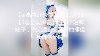 【ai高清2k修复】2020.7.31【9总全国探花】约了个短裤妹子，洗完澡口交舔弄抽插猛操呻吟娇喘