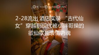 2-28流出 酒店实录 “古代仙女”穿越到现代被小胖哥操的欲仙欲死表情销魂