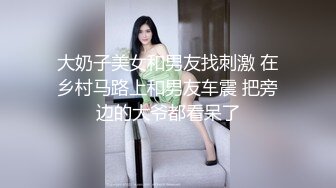 大奶子美女和男友找刺激 在乡村马路上和男友车震 把旁边的大爷都看呆了