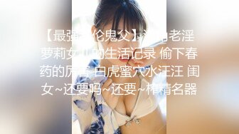 【最强乱伦鬼父】海角老淫 萝莉女儿的生活记录 偷下春药的厉害 白虎蜜穴水汪汪 闺女~还要吗~还要~榨精名器