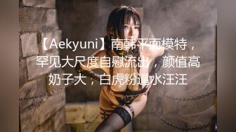 【Aekyuni】南韩平面模特，罕见大尺度自慰流出，颜值高奶子大，白虎粉逼水汪汪