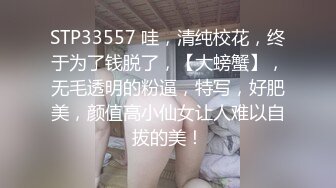 STP33557 哇，清纯校花，终于为了钱脱了，【大螃蟹】，无毛透明的粉逼，特写，好肥美，颜值高小仙女让人难以自拔的美！