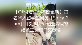 【OF付费订阅不断更新】知名华人留学生网黄「Spicy Gum」「刘玥」介绍亚裔闺蜜给金主爸爸口交爆精