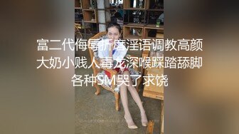 富二代侮辱折磨淫语调教高颜大奶小贱人毒龙深喉踩踏舔脚各种SM哭了求饶