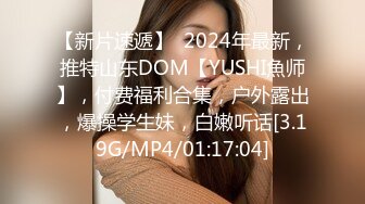 【新片速遞】  2024年最新，推特山东DOM【YUSHI魚师】，付费福利合集，户外露出，爆操学生妹，白嫩听话[3.19G/MP4/01:17:04]